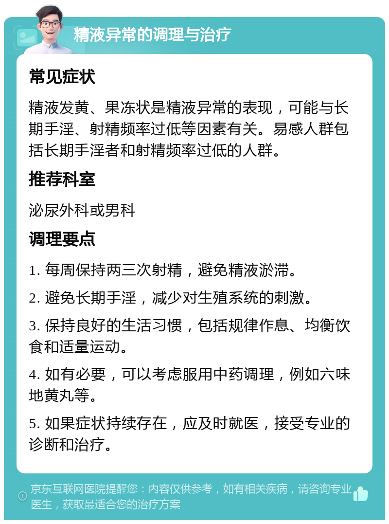 精液异常的调理与治疗 常见症状 精液发黄、果冻状是精液异常的表现，可能与长期手淫、射精频率过低等因素有关。易感人群包括长期手淫者和射精频率过低的人群。 推荐科室 泌尿外科或男科 调理要点 1. 每周保持两三次射精，避免精液淤滞。 2. 避免长期手淫，减少对生殖系统的刺激。 3. 保持良好的生活习惯，包括规律作息、均衡饮食和适量运动。 4. 如有必要，可以考虑服用中药调理，例如六味地黄丸等。 5. 如果症状持续存在，应及时就医，接受专业的诊断和治疗。