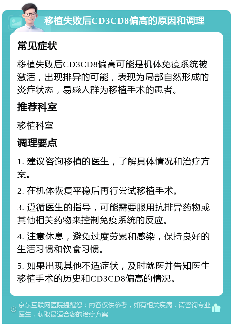 移植失败后CD3CD8偏高的原因和调理 常见症状 移植失败后CD3CD8偏高可能是机体免疫系统被激活，出现排异的可能，表现为局部自然形成的炎症状态，易感人群为移植手术的患者。 推荐科室 移植科室 调理要点 1. 建议咨询移植的医生，了解具体情况和治疗方案。 2. 在机体恢复平稳后再行尝试移植手术。 3. 遵循医生的指导，可能需要服用抗排异药物或其他相关药物来控制免疫系统的反应。 4. 注意休息，避免过度劳累和感染，保持良好的生活习惯和饮食习惯。 5. 如果出现其他不适症状，及时就医并告知医生移植手术的历史和CD3CD8偏高的情况。