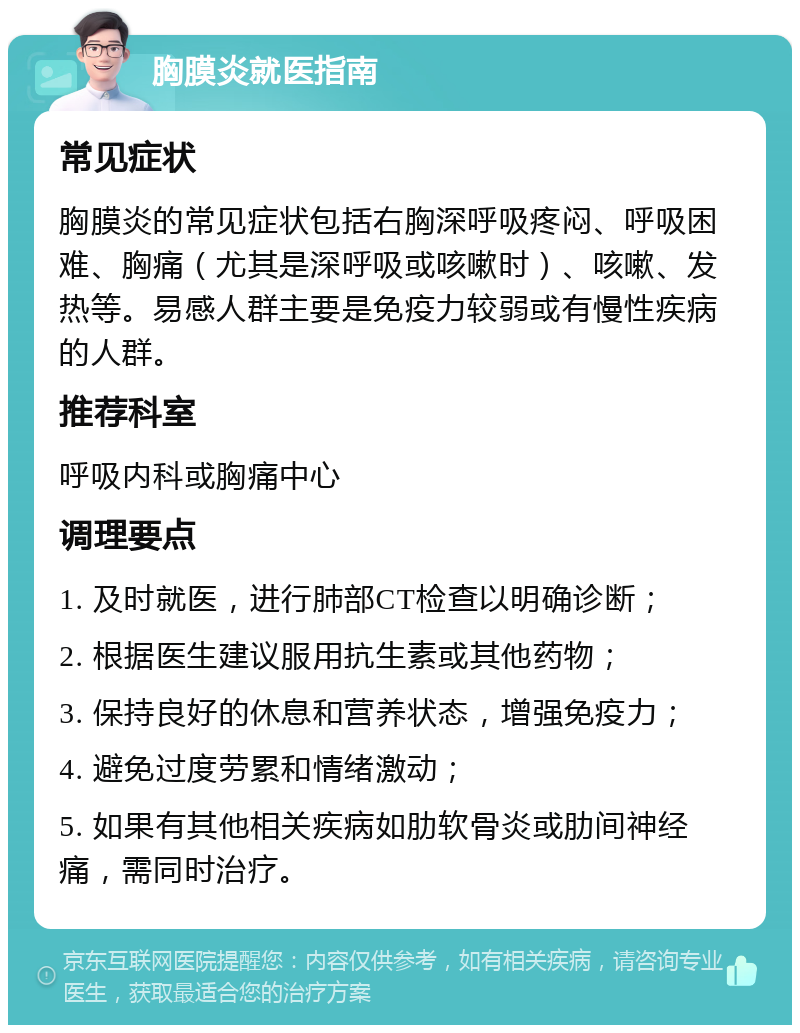 胸膜炎就医指南 常见症状 胸膜炎的常见症状包括右胸深呼吸疼闷、呼吸困难、胸痛（尤其是深呼吸或咳嗽时）、咳嗽、发热等。易感人群主要是免疫力较弱或有慢性疾病的人群。 推荐科室 呼吸内科或胸痛中心 调理要点 1. 及时就医，进行肺部CT检查以明确诊断； 2. 根据医生建议服用抗生素或其他药物； 3. 保持良好的休息和营养状态，增强免疫力； 4. 避免过度劳累和情绪激动； 5. 如果有其他相关疾病如肋软骨炎或肋间神经痛，需同时治疗。