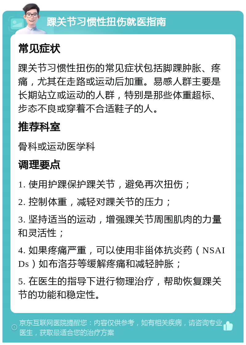 踝关节习惯性扭伤就医指南 常见症状 踝关节习惯性扭伤的常见症状包括脚踝肿胀、疼痛，尤其在走路或运动后加重。易感人群主要是长期站立或运动的人群，特别是那些体重超标、步态不良或穿着不合适鞋子的人。 推荐科室 骨科或运动医学科 调理要点 1. 使用护踝保护踝关节，避免再次扭伤； 2. 控制体重，减轻对踝关节的压力； 3. 坚持适当的运动，增强踝关节周围肌肉的力量和灵活性； 4. 如果疼痛严重，可以使用非甾体抗炎药（NSAIDs）如布洛芬等缓解疼痛和减轻肿胀； 5. 在医生的指导下进行物理治疗，帮助恢复踝关节的功能和稳定性。