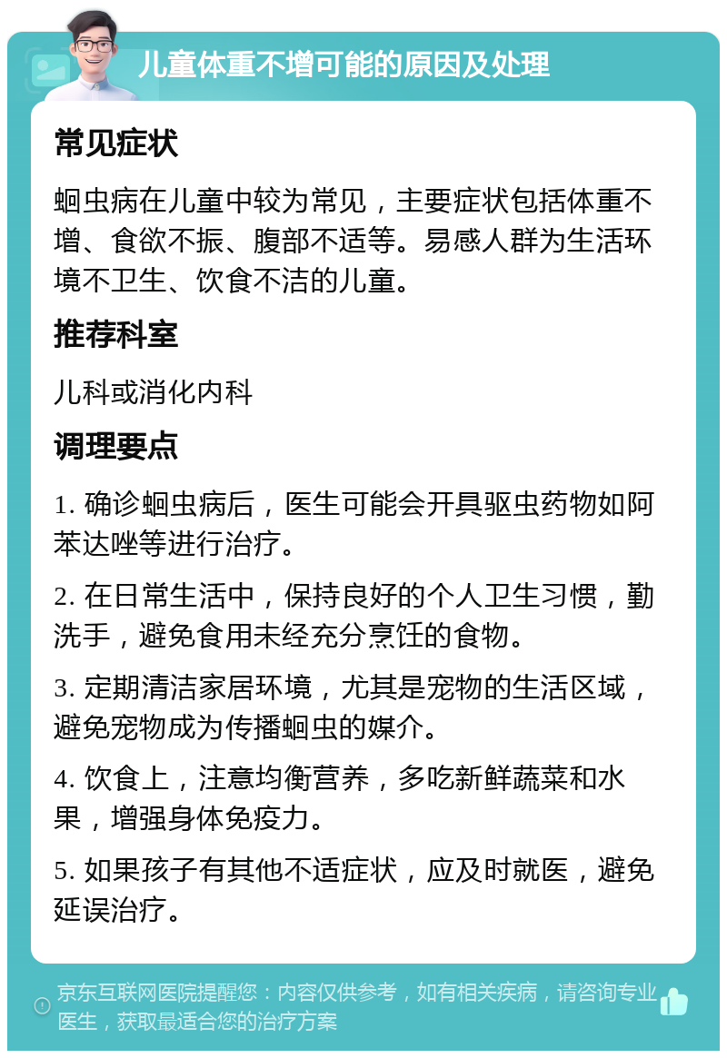 儿童体重不增可能的原因及处理 常见症状 蛔虫病在儿童中较为常见，主要症状包括体重不增、食欲不振、腹部不适等。易感人群为生活环境不卫生、饮食不洁的儿童。 推荐科室 儿科或消化内科 调理要点 1. 确诊蛔虫病后，医生可能会开具驱虫药物如阿苯达唑等进行治疗。 2. 在日常生活中，保持良好的个人卫生习惯，勤洗手，避免食用未经充分烹饪的食物。 3. 定期清洁家居环境，尤其是宠物的生活区域，避免宠物成为传播蛔虫的媒介。 4. 饮食上，注意均衡营养，多吃新鲜蔬菜和水果，增强身体免疫力。 5. 如果孩子有其他不适症状，应及时就医，避免延误治疗。