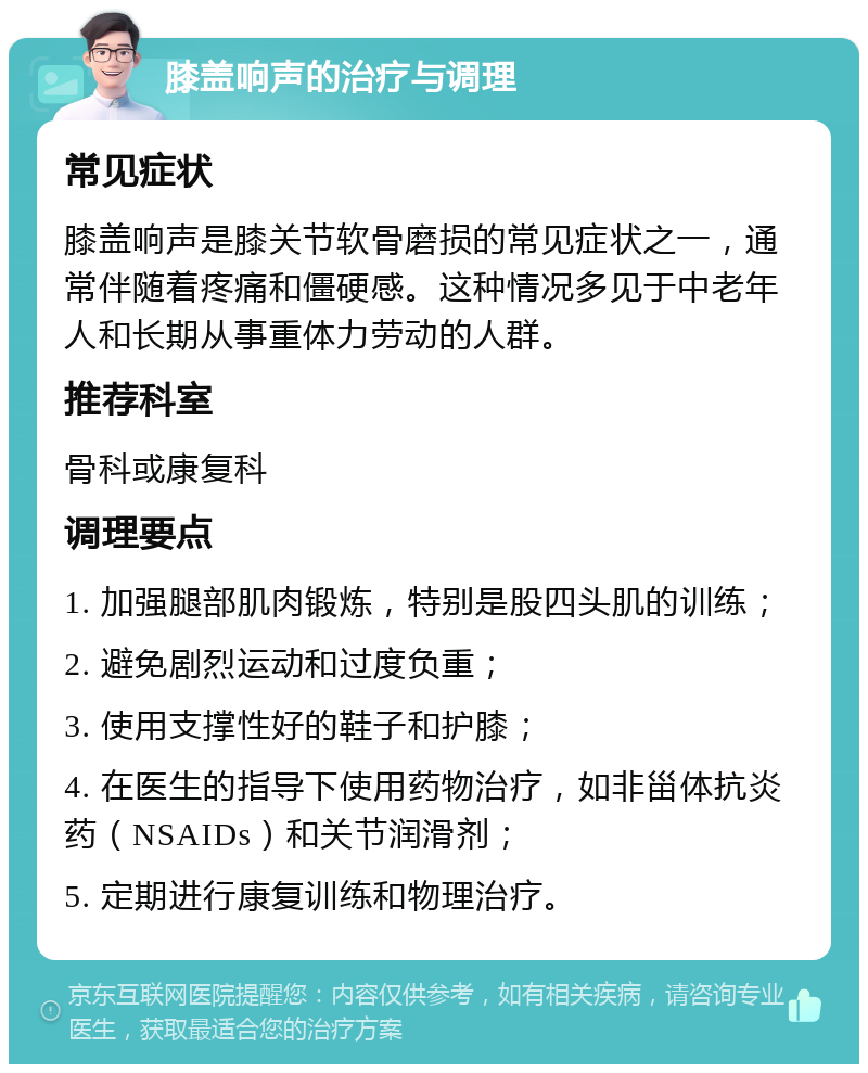 膝盖响声的治疗与调理 常见症状 膝盖响声是膝关节软骨磨损的常见症状之一，通常伴随着疼痛和僵硬感。这种情况多见于中老年人和长期从事重体力劳动的人群。 推荐科室 骨科或康复科 调理要点 1. 加强腿部肌肉锻炼，特别是股四头肌的训练； 2. 避免剧烈运动和过度负重； 3. 使用支撑性好的鞋子和护膝； 4. 在医生的指导下使用药物治疗，如非甾体抗炎药（NSAIDs）和关节润滑剂； 5. 定期进行康复训练和物理治疗。