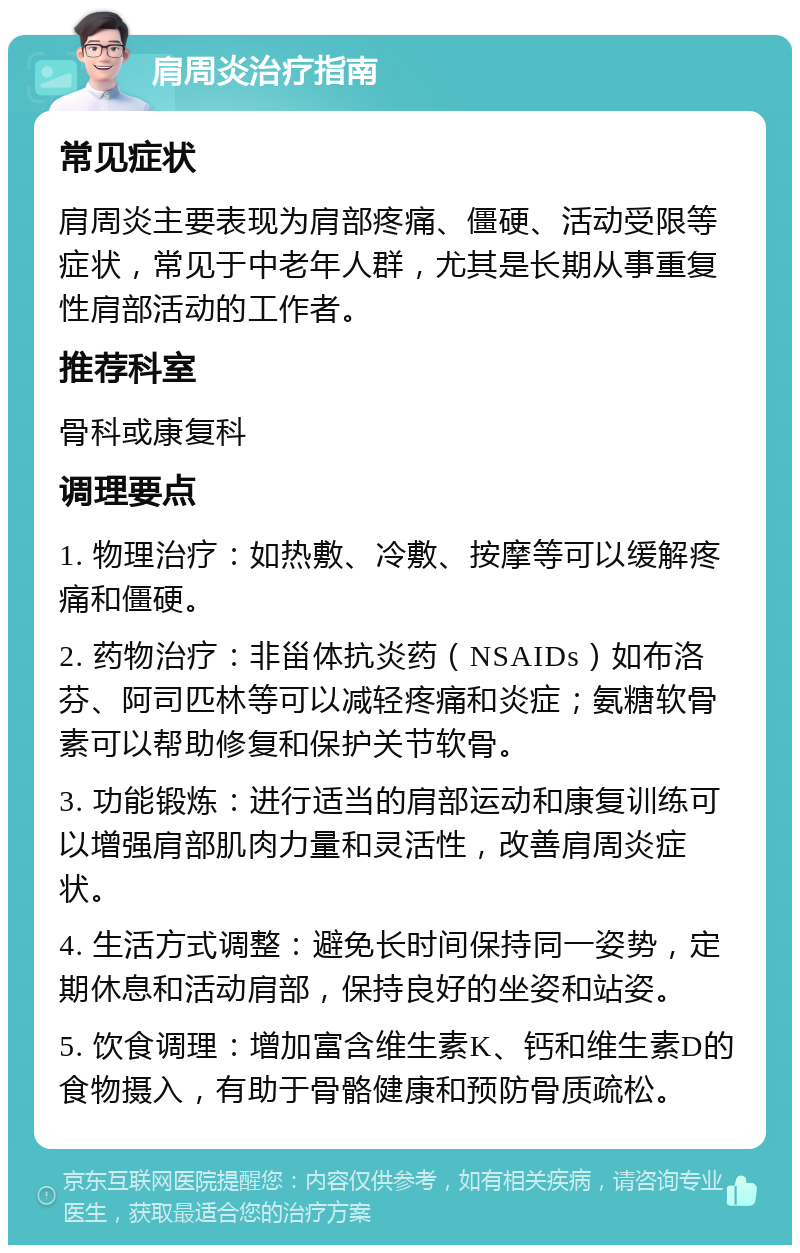 肩周炎治疗指南 常见症状 肩周炎主要表现为肩部疼痛、僵硬、活动受限等症状，常见于中老年人群，尤其是长期从事重复性肩部活动的工作者。 推荐科室 骨科或康复科 调理要点 1. 物理治疗：如热敷、冷敷、按摩等可以缓解疼痛和僵硬。 2. 药物治疗：非甾体抗炎药（NSAIDs）如布洛芬、阿司匹林等可以减轻疼痛和炎症；氨糖软骨素可以帮助修复和保护关节软骨。 3. 功能锻炼：进行适当的肩部运动和康复训练可以增强肩部肌肉力量和灵活性，改善肩周炎症状。 4. 生活方式调整：避免长时间保持同一姿势，定期休息和活动肩部，保持良好的坐姿和站姿。 5. 饮食调理：增加富含维生素K、钙和维生素D的食物摄入，有助于骨骼健康和预防骨质疏松。