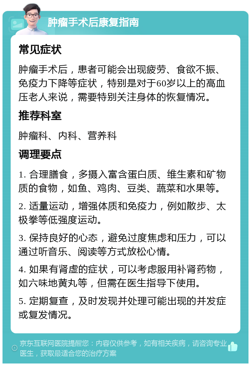 肿瘤手术后康复指南 常见症状 肿瘤手术后，患者可能会出现疲劳、食欲不振、免疫力下降等症状，特别是对于60岁以上的高血压老人来说，需要特别关注身体的恢复情况。 推荐科室 肿瘤科、内科、营养科 调理要点 1. 合理膳食，多摄入富含蛋白质、维生素和矿物质的食物，如鱼、鸡肉、豆类、蔬菜和水果等。 2. 适量运动，增强体质和免疫力，例如散步、太极拳等低强度运动。 3. 保持良好的心态，避免过度焦虑和压力，可以通过听音乐、阅读等方式放松心情。 4. 如果有肾虚的症状，可以考虑服用补肾药物，如六味地黄丸等，但需在医生指导下使用。 5. 定期复查，及时发现并处理可能出现的并发症或复发情况。