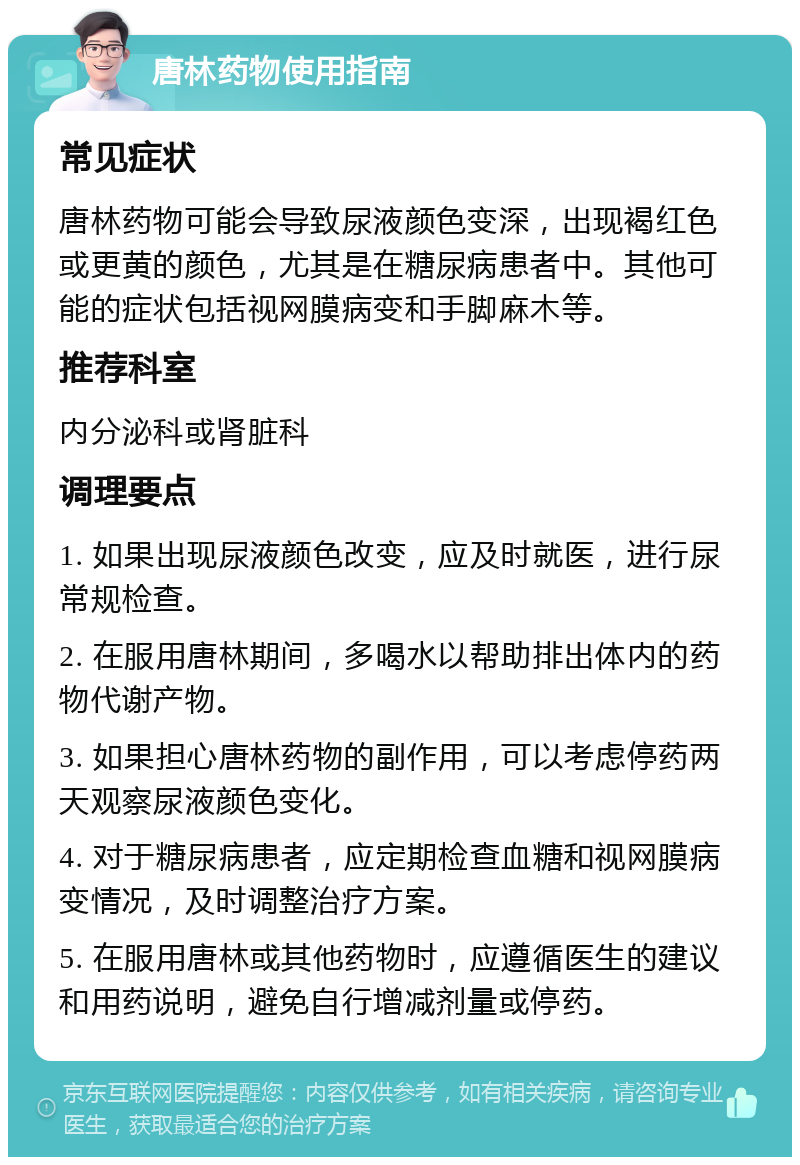 唐林药物使用指南 常见症状 唐林药物可能会导致尿液颜色变深，出现褐红色或更黄的颜色，尤其是在糖尿病患者中。其他可能的症状包括视网膜病变和手脚麻木等。 推荐科室 内分泌科或肾脏科 调理要点 1. 如果出现尿液颜色改变，应及时就医，进行尿常规检查。 2. 在服用唐林期间，多喝水以帮助排出体内的药物代谢产物。 3. 如果担心唐林药物的副作用，可以考虑停药两天观察尿液颜色变化。 4. 对于糖尿病患者，应定期检查血糖和视网膜病变情况，及时调整治疗方案。 5. 在服用唐林或其他药物时，应遵循医生的建议和用药说明，避免自行增减剂量或停药。