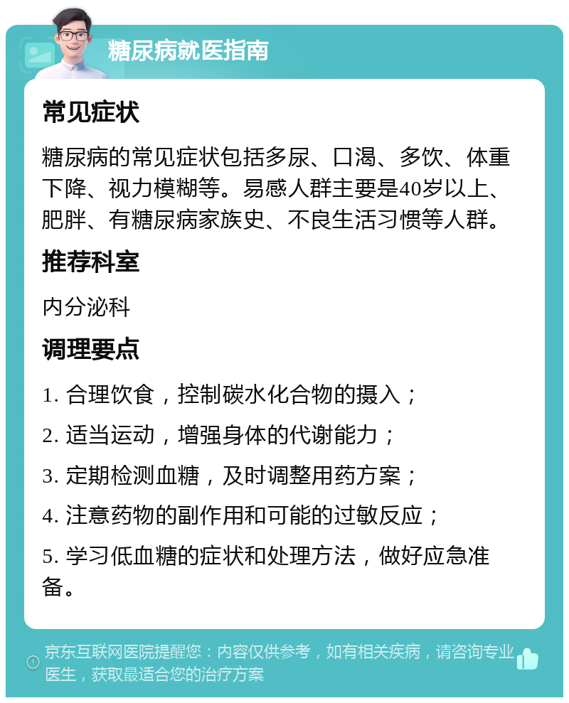 糖尿病就医指南 常见症状 糖尿病的常见症状包括多尿、口渴、多饮、体重下降、视力模糊等。易感人群主要是40岁以上、肥胖、有糖尿病家族史、不良生活习惯等人群。 推荐科室 内分泌科 调理要点 1. 合理饮食，控制碳水化合物的摄入； 2. 适当运动，增强身体的代谢能力； 3. 定期检测血糖，及时调整用药方案； 4. 注意药物的副作用和可能的过敏反应； 5. 学习低血糖的症状和处理方法，做好应急准备。