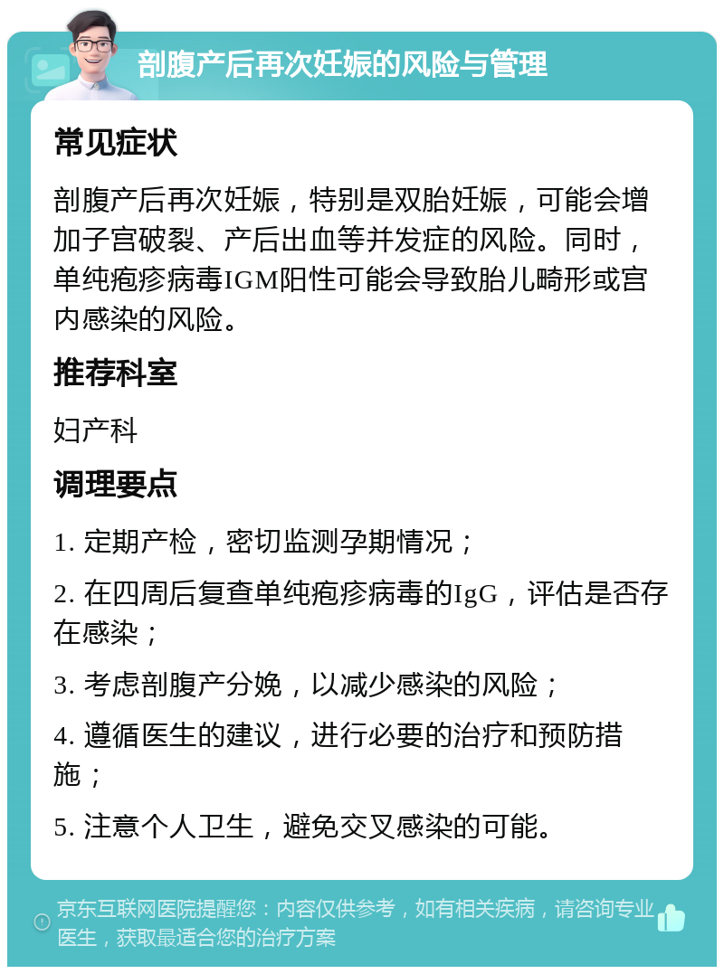 剖腹产后再次妊娠的风险与管理 常见症状 剖腹产后再次妊娠，特别是双胎妊娠，可能会增加子宫破裂、产后出血等并发症的风险。同时，单纯疱疹病毒IGM阳性可能会导致胎儿畸形或宫内感染的风险。 推荐科室 妇产科 调理要点 1. 定期产检，密切监测孕期情况； 2. 在四周后复查单纯疱疹病毒的IgG，评估是否存在感染； 3. 考虑剖腹产分娩，以减少感染的风险； 4. 遵循医生的建议，进行必要的治疗和预防措施； 5. 注意个人卫生，避免交叉感染的可能。