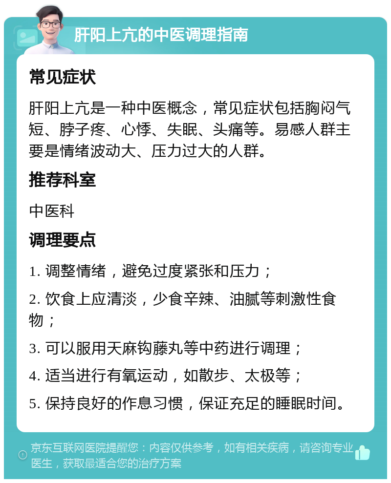 肝阳上亢的中医调理指南 常见症状 肝阳上亢是一种中医概念，常见症状包括胸闷气短、脖子疼、心悸、失眠、头痛等。易感人群主要是情绪波动大、压力过大的人群。 推荐科室 中医科 调理要点 1. 调整情绪，避免过度紧张和压力； 2. 饮食上应清淡，少食辛辣、油腻等刺激性食物； 3. 可以服用天麻钩藤丸等中药进行调理； 4. 适当进行有氧运动，如散步、太极等； 5. 保持良好的作息习惯，保证充足的睡眠时间。