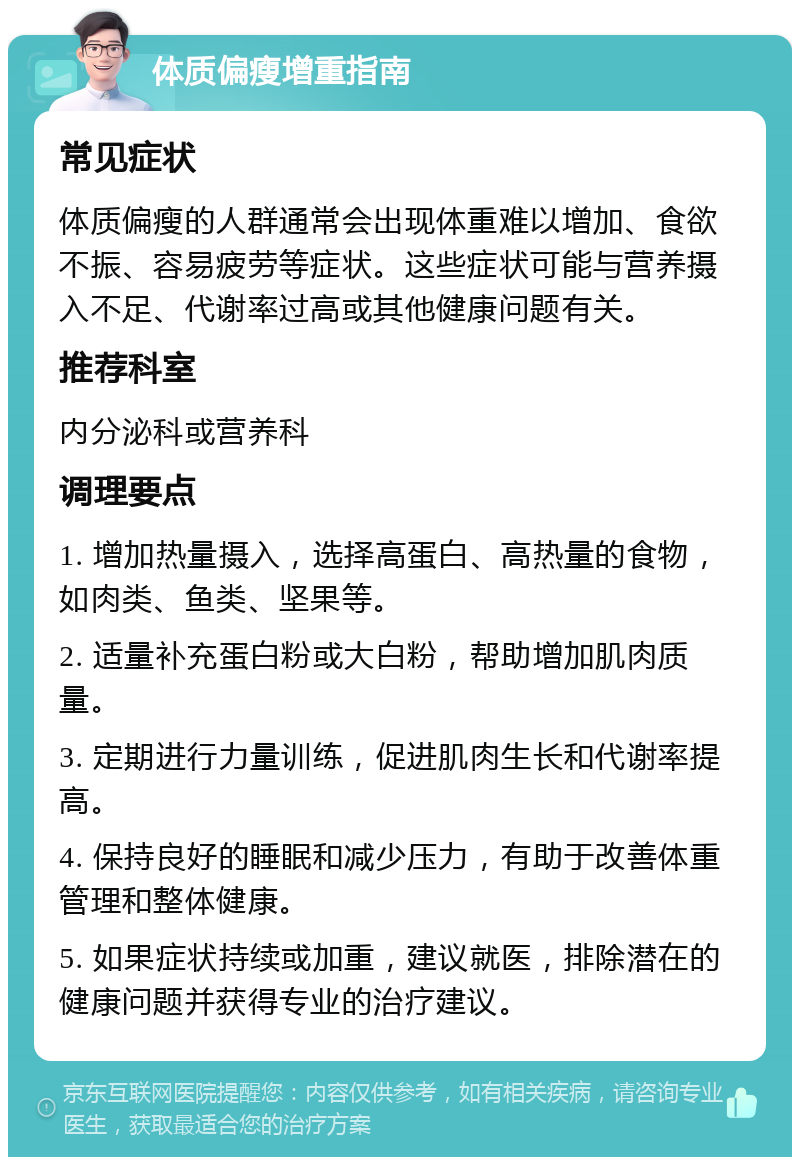 体质偏瘦增重指南 常见症状 体质偏瘦的人群通常会出现体重难以增加、食欲不振、容易疲劳等症状。这些症状可能与营养摄入不足、代谢率过高或其他健康问题有关。 推荐科室 内分泌科或营养科 调理要点 1. 增加热量摄入，选择高蛋白、高热量的食物，如肉类、鱼类、坚果等。 2. 适量补充蛋白粉或大白粉，帮助增加肌肉质量。 3. 定期进行力量训练，促进肌肉生长和代谢率提高。 4. 保持良好的睡眠和减少压力，有助于改善体重管理和整体健康。 5. 如果症状持续或加重，建议就医，排除潜在的健康问题并获得专业的治疗建议。