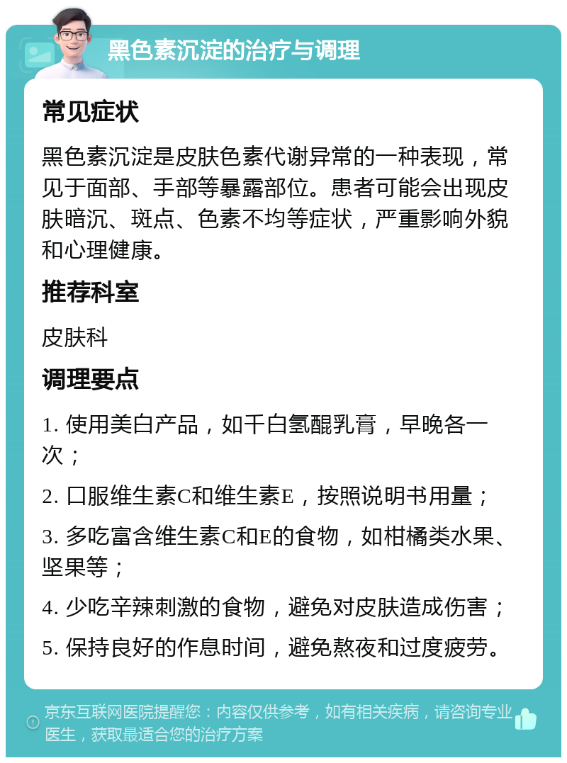 黑色素沉淀的治疗与调理 常见症状 黑色素沉淀是皮肤色素代谢异常的一种表现，常见于面部、手部等暴露部位。患者可能会出现皮肤暗沉、斑点、色素不均等症状，严重影响外貌和心理健康。 推荐科室 皮肤科 调理要点 1. 使用美白产品，如千白氢醌乳膏，早晚各一次； 2. 口服维生素C和维生素E，按照说明书用量； 3. 多吃富含维生素C和E的食物，如柑橘类水果、坚果等； 4. 少吃辛辣刺激的食物，避免对皮肤造成伤害； 5. 保持良好的作息时间，避免熬夜和过度疲劳。