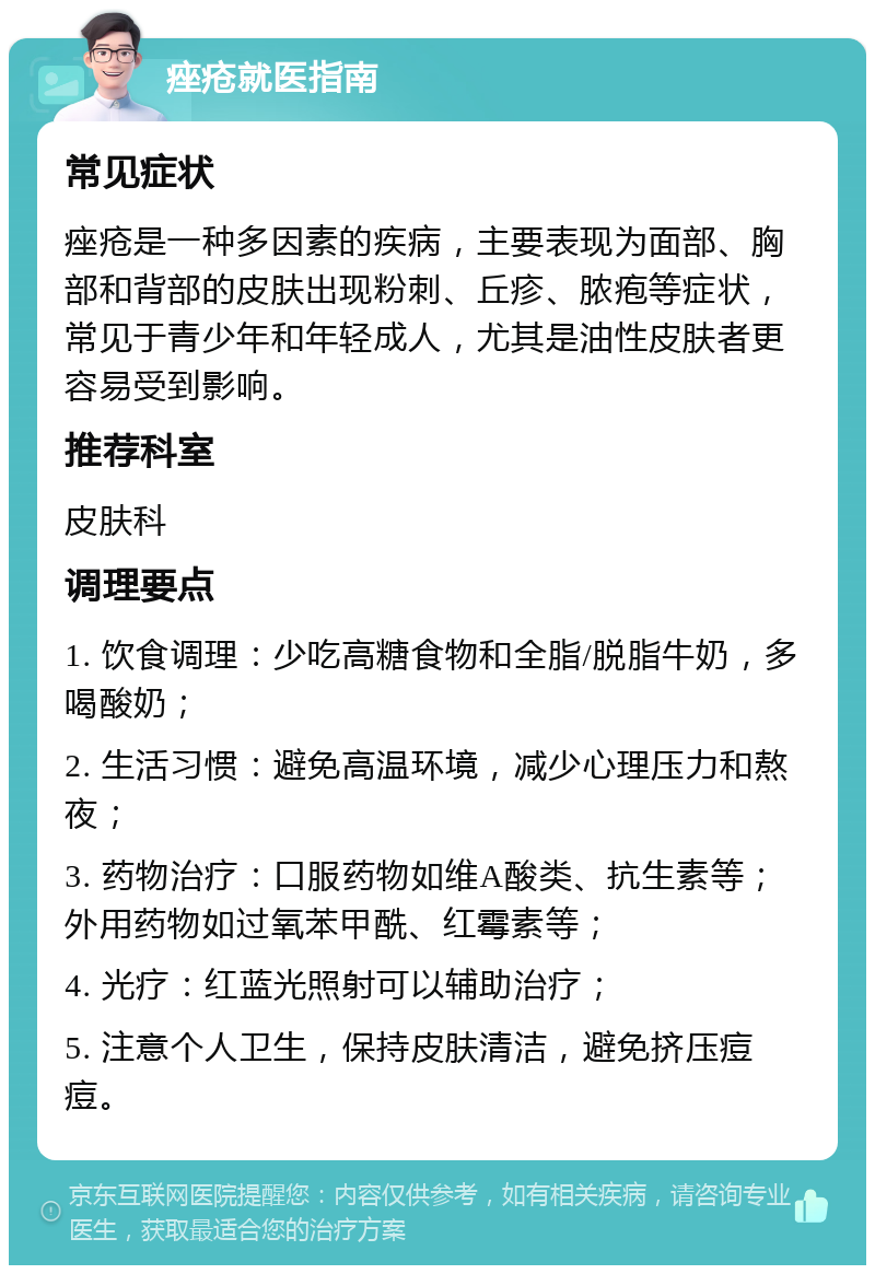 痤疮就医指南 常见症状 痤疮是一种多因素的疾病，主要表现为面部、胸部和背部的皮肤出现粉刺、丘疹、脓疱等症状，常见于青少年和年轻成人，尤其是油性皮肤者更容易受到影响。 推荐科室 皮肤科 调理要点 1. 饮食调理：少吃高糖食物和全脂/脱脂牛奶，多喝酸奶； 2. 生活习惯：避免高温环境，减少心理压力和熬夜； 3. 药物治疗：口服药物如维A酸类、抗生素等；外用药物如过氧苯甲酰、红霉素等； 4. 光疗：红蓝光照射可以辅助治疗； 5. 注意个人卫生，保持皮肤清洁，避免挤压痘痘。