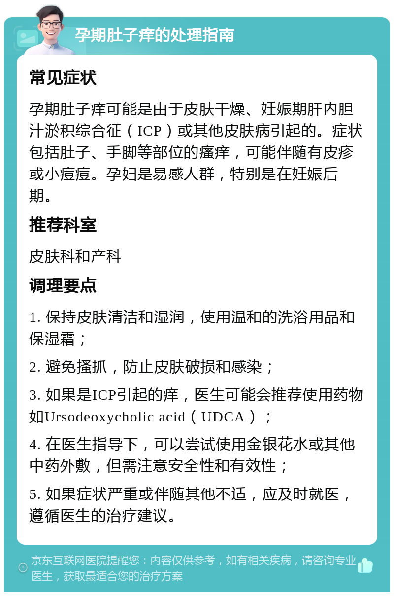 孕期肚子痒的处理指南 常见症状 孕期肚子痒可能是由于皮肤干燥、妊娠期肝内胆汁淤积综合征（ICP）或其他皮肤病引起的。症状包括肚子、手脚等部位的瘙痒，可能伴随有皮疹或小痘痘。孕妇是易感人群，特别是在妊娠后期。 推荐科室 皮肤科和产科 调理要点 1. 保持皮肤清洁和湿润，使用温和的洗浴用品和保湿霜； 2. 避免搔抓，防止皮肤破损和感染； 3. 如果是ICP引起的痒，医生可能会推荐使用药物如Ursodeoxycholic acid（UDCA）； 4. 在医生指导下，可以尝试使用金银花水或其他中药外敷，但需注意安全性和有效性； 5. 如果症状严重或伴随其他不适，应及时就医，遵循医生的治疗建议。