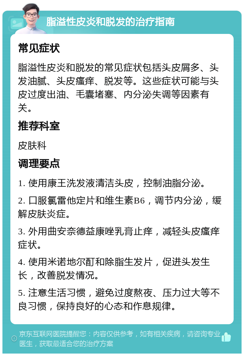 脂溢性皮炎和脱发的治疗指南 常见症状 脂溢性皮炎和脱发的常见症状包括头皮屑多、头发油腻、头皮瘙痒、脱发等。这些症状可能与头皮过度出油、毛囊堵塞、内分泌失调等因素有关。 推荐科室 皮肤科 调理要点 1. 使用康王洗发液清洁头皮，控制油脂分泌。 2. 口服氯雷他定片和维生素B6，调节内分泌，缓解皮肤炎症。 3. 外用曲安奈德益康唑乳膏止痒，减轻头皮瘙痒症状。 4. 使用米诺地尔酊和除脂生发片，促进头发生长，改善脱发情况。 5. 注意生活习惯，避免过度熬夜、压力过大等不良习惯，保持良好的心态和作息规律。