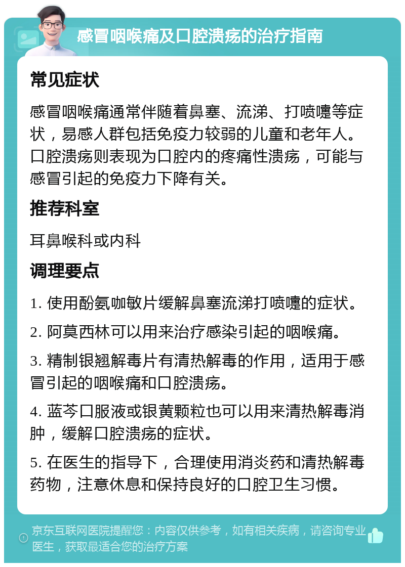 感冒咽喉痛及口腔溃疡的治疗指南 常见症状 感冒咽喉痛通常伴随着鼻塞、流涕、打喷嚏等症状，易感人群包括免疫力较弱的儿童和老年人。口腔溃疡则表现为口腔内的疼痛性溃疡，可能与感冒引起的免疫力下降有关。 推荐科室 耳鼻喉科或内科 调理要点 1. 使用酚氨咖敏片缓解鼻塞流涕打喷嚏的症状。 2. 阿莫西林可以用来治疗感染引起的咽喉痛。 3. 精制银翘解毒片有清热解毒的作用，适用于感冒引起的咽喉痛和口腔溃疡。 4. 蓝芩口服液或银黄颗粒也可以用来清热解毒消肿，缓解口腔溃疡的症状。 5. 在医生的指导下，合理使用消炎药和清热解毒药物，注意休息和保持良好的口腔卫生习惯。