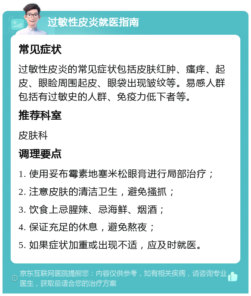 过敏性皮炎就医指南 常见症状 过敏性皮炎的常见症状包括皮肤红肿、瘙痒、起皮、眼睑周围起皮、眼袋出现皱纹等。易感人群包括有过敏史的人群、免疫力低下者等。 推荐科室 皮肤科 调理要点 1. 使用妥布霉素地塞米松眼膏进行局部治疗； 2. 注意皮肤的清洁卫生，避免搔抓； 3. 饮食上忌腥辣、忌海鲜、烟酒； 4. 保证充足的休息，避免熬夜； 5. 如果症状加重或出现不适，应及时就医。