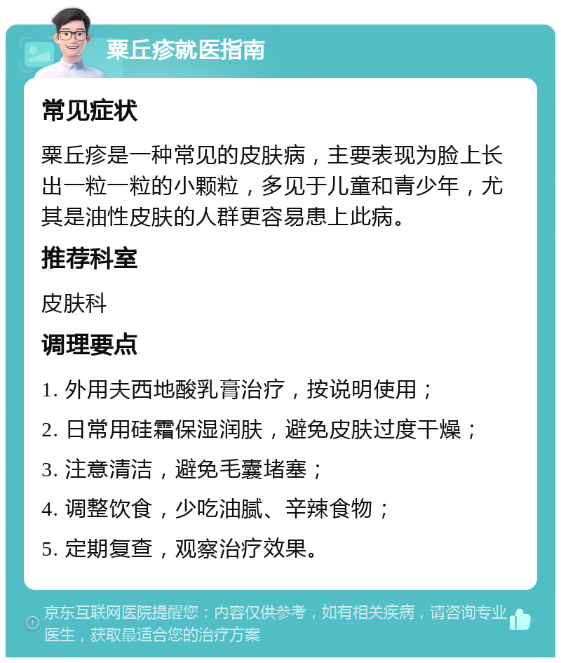 粟丘疹就医指南 常见症状 粟丘疹是一种常见的皮肤病，主要表现为脸上长出一粒一粒的小颗粒，多见于儿童和青少年，尤其是油性皮肤的人群更容易患上此病。 推荐科室 皮肤科 调理要点 1. 外用夫西地酸乳膏治疗，按说明使用； 2. 日常用硅霜保湿润肤，避免皮肤过度干燥； 3. 注意清洁，避免毛囊堵塞； 4. 调整饮食，少吃油腻、辛辣食物； 5. 定期复查，观察治疗效果。