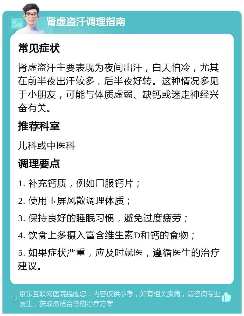 肾虚盗汗调理指南 常见症状 肾虚盗汗主要表现为夜间出汗，白天怕冷，尤其在前半夜出汗较多，后半夜好转。这种情况多见于小朋友，可能与体质虚弱、缺钙或迷走神经兴奋有关。 推荐科室 儿科或中医科 调理要点 1. 补充钙质，例如口服钙片； 2. 使用玉屏风散调理体质； 3. 保持良好的睡眠习惯，避免过度疲劳； 4. 饮食上多摄入富含维生素D和钙的食物； 5. 如果症状严重，应及时就医，遵循医生的治疗建议。