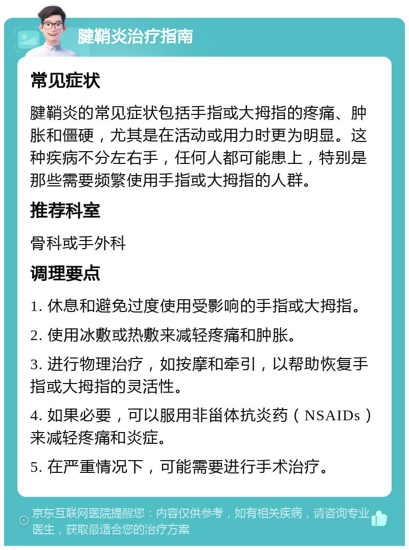 腱鞘炎治疗指南 常见症状 腱鞘炎的常见症状包括手指或大拇指的疼痛、肿胀和僵硬，尤其是在活动或用力时更为明显。这种疾病不分左右手，任何人都可能患上，特别是那些需要频繁使用手指或大拇指的人群。 推荐科室 骨科或手外科 调理要点 1. 休息和避免过度使用受影响的手指或大拇指。 2. 使用冰敷或热敷来减轻疼痛和肿胀。 3. 进行物理治疗，如按摩和牵引，以帮助恢复手指或大拇指的灵活性。 4. 如果必要，可以服用非甾体抗炎药（NSAIDs）来减轻疼痛和炎症。 5. 在严重情况下，可能需要进行手术治疗。