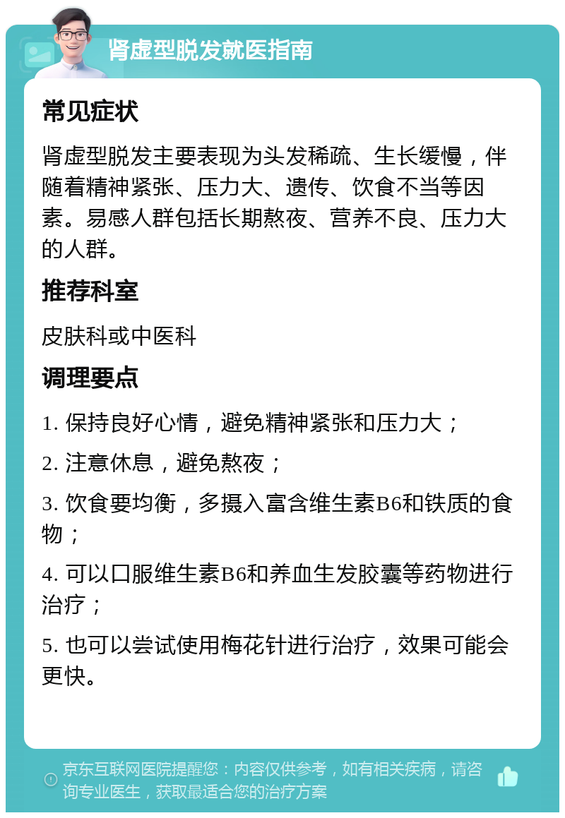 肾虚型脱发就医指南 常见症状 肾虚型脱发主要表现为头发稀疏、生长缓慢，伴随着精神紧张、压力大、遗传、饮食不当等因素。易感人群包括长期熬夜、营养不良、压力大的人群。 推荐科室 皮肤科或中医科 调理要点 1. 保持良好心情，避免精神紧张和压力大； 2. 注意休息，避免熬夜； 3. 饮食要均衡，多摄入富含维生素B6和铁质的食物； 4. 可以口服维生素B6和养血生发胶囊等药物进行治疗； 5. 也可以尝试使用梅花针进行治疗，效果可能会更快。