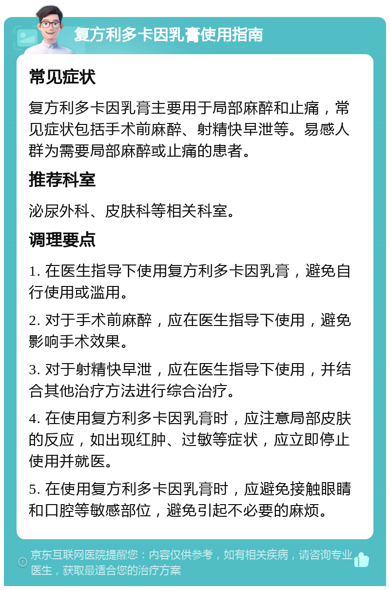 复方利多卡因乳膏使用指南 常见症状 复方利多卡因乳膏主要用于局部麻醉和止痛，常见症状包括手术前麻醉、射精快早泄等。易感人群为需要局部麻醉或止痛的患者。 推荐科室 泌尿外科、皮肤科等相关科室。 调理要点 1. 在医生指导下使用复方利多卡因乳膏，避免自行使用或滥用。 2. 对于手术前麻醉，应在医生指导下使用，避免影响手术效果。 3. 对于射精快早泄，应在医生指导下使用，并结合其他治疗方法进行综合治疗。 4. 在使用复方利多卡因乳膏时，应注意局部皮肤的反应，如出现红肿、过敏等症状，应立即停止使用并就医。 5. 在使用复方利多卡因乳膏时，应避免接触眼睛和口腔等敏感部位，避免引起不必要的麻烦。