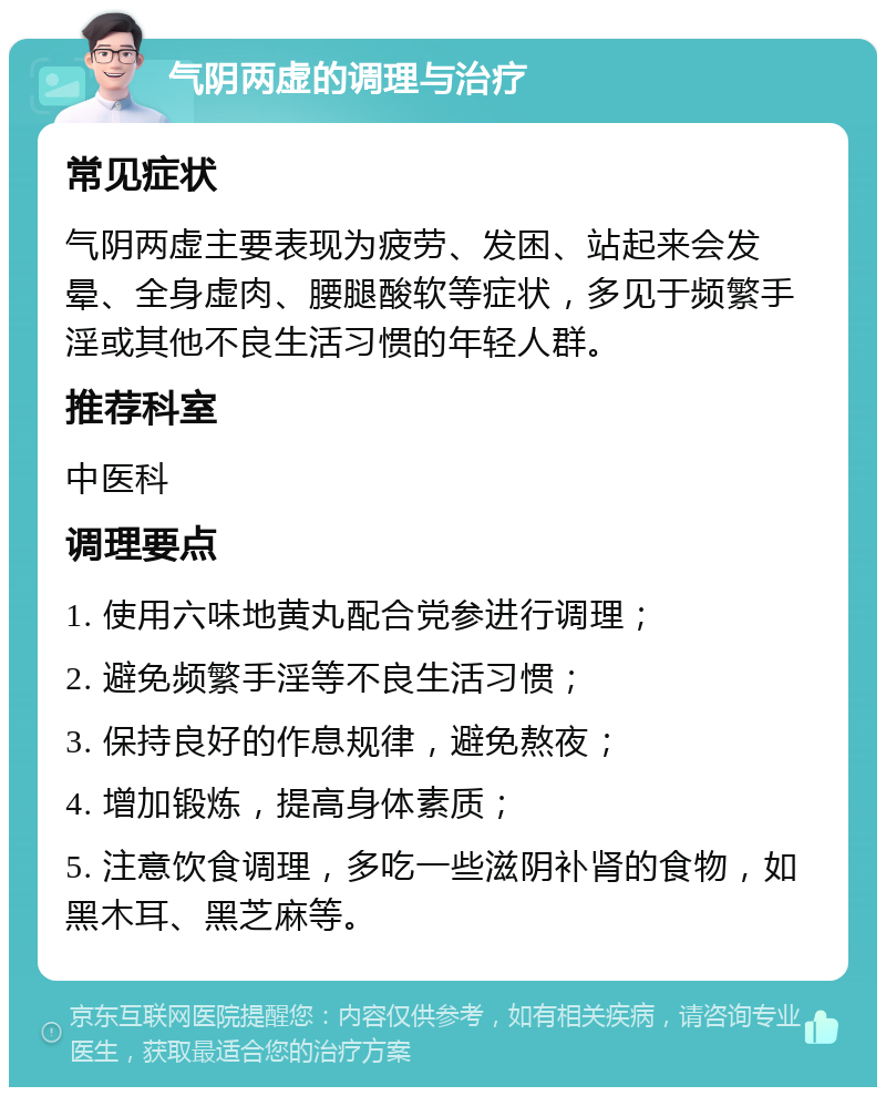 气阴两虚的调理与治疗 常见症状 气阴两虚主要表现为疲劳、发困、站起来会发晕、全身虚肉、腰腿酸软等症状，多见于频繁手淫或其他不良生活习惯的年轻人群。 推荐科室 中医科 调理要点 1. 使用六味地黄丸配合党参进行调理； 2. 避免频繁手淫等不良生活习惯； 3. 保持良好的作息规律，避免熬夜； 4. 增加锻炼，提高身体素质； 5. 注意饮食调理，多吃一些滋阴补肾的食物，如黑木耳、黑芝麻等。