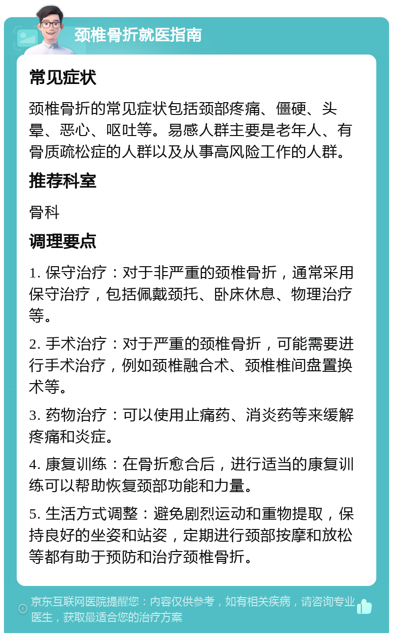 颈椎骨折就医指南 常见症状 颈椎骨折的常见症状包括颈部疼痛、僵硬、头晕、恶心、呕吐等。易感人群主要是老年人、有骨质疏松症的人群以及从事高风险工作的人群。 推荐科室 骨科 调理要点 1. 保守治疗：对于非严重的颈椎骨折，通常采用保守治疗，包括佩戴颈托、卧床休息、物理治疗等。 2. 手术治疗：对于严重的颈椎骨折，可能需要进行手术治疗，例如颈椎融合术、颈椎椎间盘置换术等。 3. 药物治疗：可以使用止痛药、消炎药等来缓解疼痛和炎症。 4. 康复训练：在骨折愈合后，进行适当的康复训练可以帮助恢复颈部功能和力量。 5. 生活方式调整：避免剧烈运动和重物提取，保持良好的坐姿和站姿，定期进行颈部按摩和放松等都有助于预防和治疗颈椎骨折。