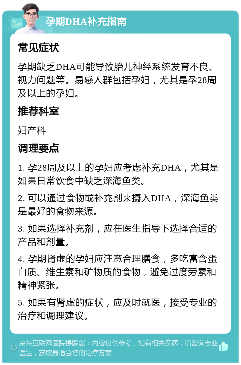 孕期DHA补充指南 常见症状 孕期缺乏DHA可能导致胎儿神经系统发育不良、视力问题等。易感人群包括孕妇，尤其是孕28周及以上的孕妇。 推荐科室 妇产科 调理要点 1. 孕28周及以上的孕妇应考虑补充DHA，尤其是如果日常饮食中缺乏深海鱼类。 2. 可以通过食物或补充剂来摄入DHA，深海鱼类是最好的食物来源。 3. 如果选择补充剂，应在医生指导下选择合适的产品和剂量。 4. 孕期肾虚的孕妇应注意合理膳食，多吃富含蛋白质、维生素和矿物质的食物，避免过度劳累和精神紧张。 5. 如果有肾虚的症状，应及时就医，接受专业的治疗和调理建议。