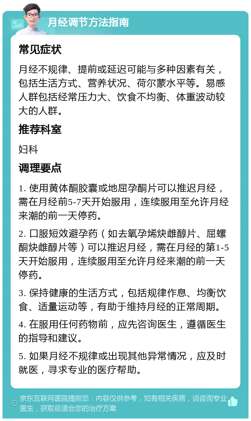 月经调节方法指南 常见症状 月经不规律、提前或延迟可能与多种因素有关，包括生活方式、营养状况、荷尔蒙水平等。易感人群包括经常压力大、饮食不均衡、体重波动较大的人群。 推荐科室 妇科 调理要点 1. 使用黄体酮胶囊或地屈孕酮片可以推迟月经，需在月经前5-7天开始服用，连续服用至允许月经来潮的前一天停药。 2. 口服短效避孕药（如去氧孕烯炔雌醇片、屈螺酮炔雌醇片等）可以推迟月经，需在月经的第1-5天开始服用，连续服用至允许月经来潮的前一天停药。 3. 保持健康的生活方式，包括规律作息、均衡饮食、适量运动等，有助于维持月经的正常周期。 4. 在服用任何药物前，应先咨询医生，遵循医生的指导和建议。 5. 如果月经不规律或出现其他异常情况，应及时就医，寻求专业的医疗帮助。