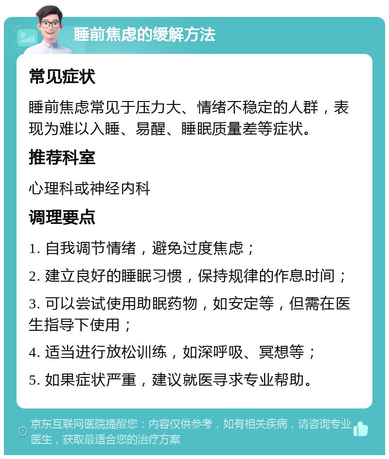 睡前焦虑的缓解方法 常见症状 睡前焦虑常见于压力大、情绪不稳定的人群，表现为难以入睡、易醒、睡眠质量差等症状。 推荐科室 心理科或神经内科 调理要点 1. 自我调节情绪，避免过度焦虑； 2. 建立良好的睡眠习惯，保持规律的作息时间； 3. 可以尝试使用助眠药物，如安定等，但需在医生指导下使用； 4. 适当进行放松训练，如深呼吸、冥想等； 5. 如果症状严重，建议就医寻求专业帮助。