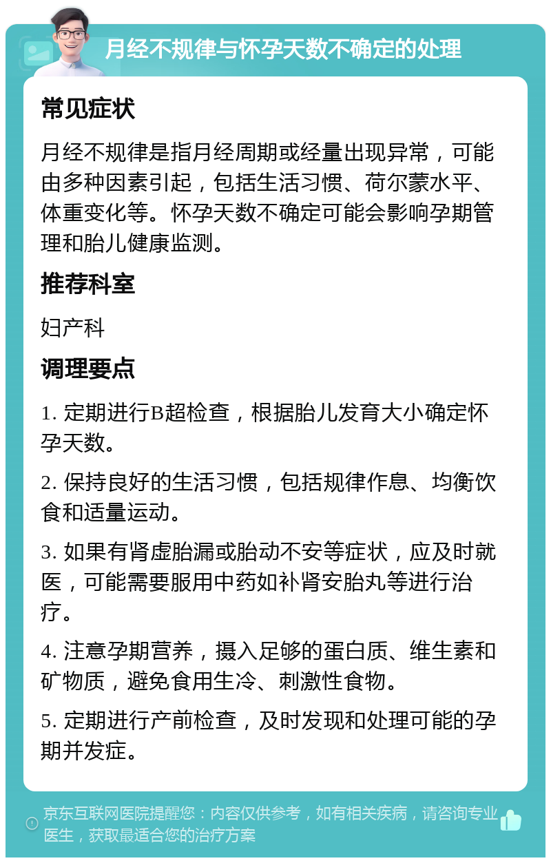 月经不规律与怀孕天数不确定的处理 常见症状 月经不规律是指月经周期或经量出现异常，可能由多种因素引起，包括生活习惯、荷尔蒙水平、体重变化等。怀孕天数不确定可能会影响孕期管理和胎儿健康监测。 推荐科室 妇产科 调理要点 1. 定期进行B超检查，根据胎儿发育大小确定怀孕天数。 2. 保持良好的生活习惯，包括规律作息、均衡饮食和适量运动。 3. 如果有肾虚胎漏或胎动不安等症状，应及时就医，可能需要服用中药如补肾安胎丸等进行治疗。 4. 注意孕期营养，摄入足够的蛋白质、维生素和矿物质，避免食用生冷、刺激性食物。 5. 定期进行产前检查，及时发现和处理可能的孕期并发症。