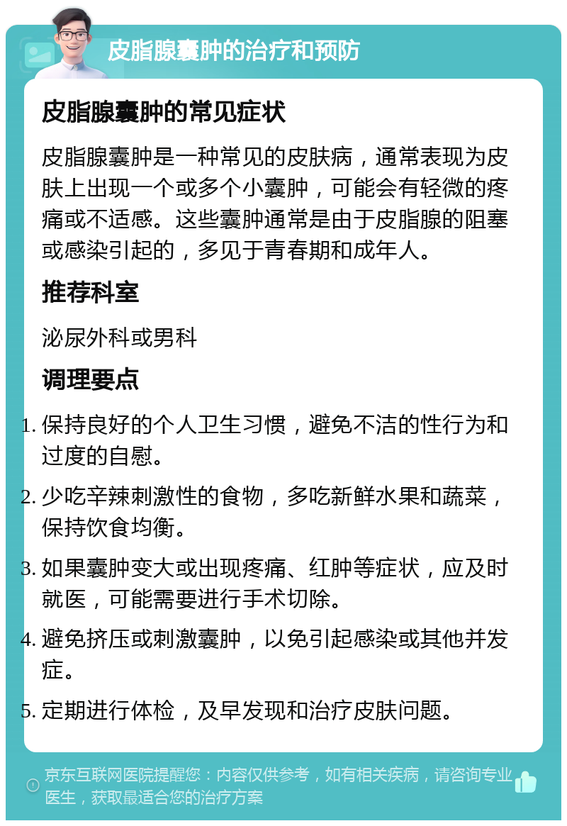 皮脂腺囊肿的治疗和预防 皮脂腺囊肿的常见症状 皮脂腺囊肿是一种常见的皮肤病，通常表现为皮肤上出现一个或多个小囊肿，可能会有轻微的疼痛或不适感。这些囊肿通常是由于皮脂腺的阻塞或感染引起的，多见于青春期和成年人。 推荐科室 泌尿外科或男科 调理要点 保持良好的个人卫生习惯，避免不洁的性行为和过度的自慰。 少吃辛辣刺激性的食物，多吃新鲜水果和蔬菜，保持饮食均衡。 如果囊肿变大或出现疼痛、红肿等症状，应及时就医，可能需要进行手术切除。 避免挤压或刺激囊肿，以免引起感染或其他并发症。 定期进行体检，及早发现和治疗皮肤问题。