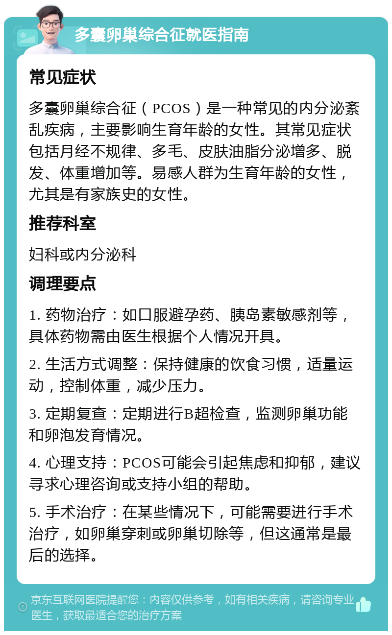 多囊卵巢综合征就医指南 常见症状 多囊卵巢综合征（PCOS）是一种常见的内分泌紊乱疾病，主要影响生育年龄的女性。其常见症状包括月经不规律、多毛、皮肤油脂分泌增多、脱发、体重增加等。易感人群为生育年龄的女性，尤其是有家族史的女性。 推荐科室 妇科或内分泌科 调理要点 1. 药物治疗：如口服避孕药、胰岛素敏感剂等，具体药物需由医生根据个人情况开具。 2. 生活方式调整：保持健康的饮食习惯，适量运动，控制体重，减少压力。 3. 定期复查：定期进行B超检查，监测卵巢功能和卵泡发育情况。 4. 心理支持：PCOS可能会引起焦虑和抑郁，建议寻求心理咨询或支持小组的帮助。 5. 手术治疗：在某些情况下，可能需要进行手术治疗，如卵巢穿刺或卵巢切除等，但这通常是最后的选择。