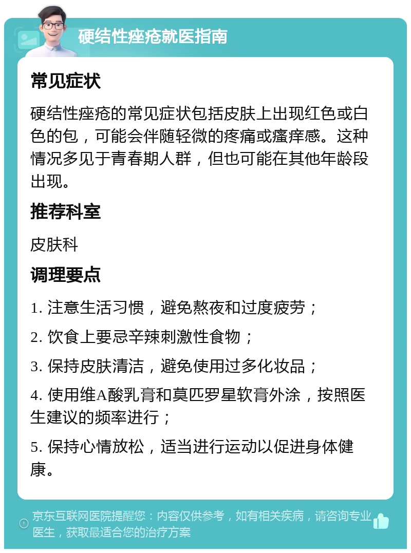 硬结性痤疮就医指南 常见症状 硬结性痤疮的常见症状包括皮肤上出现红色或白色的包，可能会伴随轻微的疼痛或瘙痒感。这种情况多见于青春期人群，但也可能在其他年龄段出现。 推荐科室 皮肤科 调理要点 1. 注意生活习惯，避免熬夜和过度疲劳； 2. 饮食上要忌辛辣刺激性食物； 3. 保持皮肤清洁，避免使用过多化妆品； 4. 使用维A酸乳膏和莫匹罗星软膏外涂，按照医生建议的频率进行； 5. 保持心情放松，适当进行运动以促进身体健康。