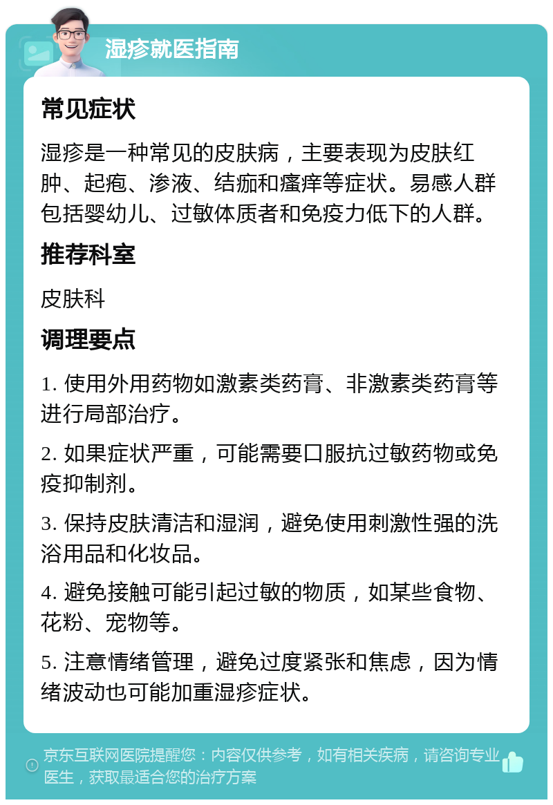 湿疹就医指南 常见症状 湿疹是一种常见的皮肤病，主要表现为皮肤红肿、起疱、渗液、结痂和瘙痒等症状。易感人群包括婴幼儿、过敏体质者和免疫力低下的人群。 推荐科室 皮肤科 调理要点 1. 使用外用药物如激素类药膏、非激素类药膏等进行局部治疗。 2. 如果症状严重，可能需要口服抗过敏药物或免疫抑制剂。 3. 保持皮肤清洁和湿润，避免使用刺激性强的洗浴用品和化妆品。 4. 避免接触可能引起过敏的物质，如某些食物、花粉、宠物等。 5. 注意情绪管理，避免过度紧张和焦虑，因为情绪波动也可能加重湿疹症状。