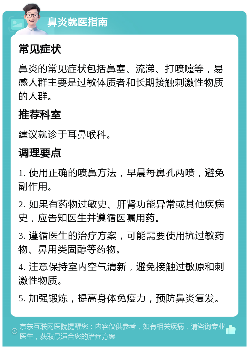 鼻炎就医指南 常见症状 鼻炎的常见症状包括鼻塞、流涕、打喷嚏等，易感人群主要是过敏体质者和长期接触刺激性物质的人群。 推荐科室 建议就诊于耳鼻喉科。 调理要点 1. 使用正确的喷鼻方法，早晨每鼻孔两喷，避免副作用。 2. 如果有药物过敏史、肝肾功能异常或其他疾病史，应告知医生并遵循医嘱用药。 3. 遵循医生的治疗方案，可能需要使用抗过敏药物、鼻用类固醇等药物。 4. 注意保持室内空气清新，避免接触过敏原和刺激性物质。 5. 加强锻炼，提高身体免疫力，预防鼻炎复发。