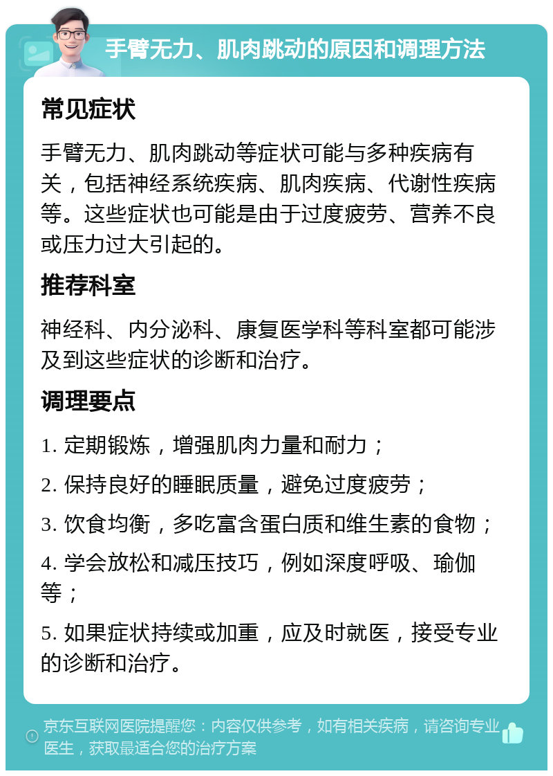 手臂无力、肌肉跳动的原因和调理方法 常见症状 手臂无力、肌肉跳动等症状可能与多种疾病有关，包括神经系统疾病、肌肉疾病、代谢性疾病等。这些症状也可能是由于过度疲劳、营养不良或压力过大引起的。 推荐科室 神经科、内分泌科、康复医学科等科室都可能涉及到这些症状的诊断和治疗。 调理要点 1. 定期锻炼，增强肌肉力量和耐力； 2. 保持良好的睡眠质量，避免过度疲劳； 3. 饮食均衡，多吃富含蛋白质和维生素的食物； 4. 学会放松和减压技巧，例如深度呼吸、瑜伽等； 5. 如果症状持续或加重，应及时就医，接受专业的诊断和治疗。