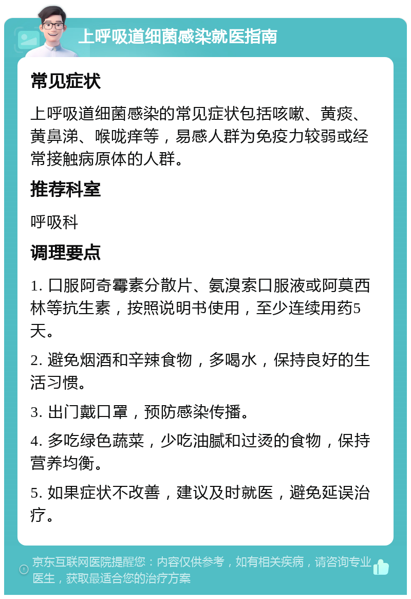 上呼吸道细菌感染就医指南 常见症状 上呼吸道细菌感染的常见症状包括咳嗽、黄痰、黄鼻涕、喉咙痒等，易感人群为免疫力较弱或经常接触病原体的人群。 推荐科室 呼吸科 调理要点 1. 口服阿奇霉素分散片、氨溴索口服液或阿莫西林等抗生素，按照说明书使用，至少连续用药5天。 2. 避免烟酒和辛辣食物，多喝水，保持良好的生活习惯。 3. 出门戴口罩，预防感染传播。 4. 多吃绿色蔬菜，少吃油腻和过烫的食物，保持营养均衡。 5. 如果症状不改善，建议及时就医，避免延误治疗。