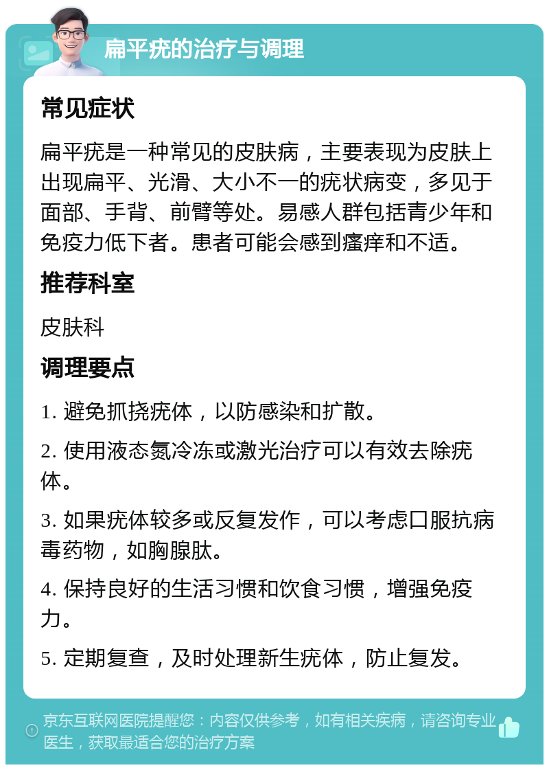 扁平疣的治疗与调理 常见症状 扁平疣是一种常见的皮肤病，主要表现为皮肤上出现扁平、光滑、大小不一的疣状病变，多见于面部、手背、前臂等处。易感人群包括青少年和免疫力低下者。患者可能会感到瘙痒和不适。 推荐科室 皮肤科 调理要点 1. 避免抓挠疣体，以防感染和扩散。 2. 使用液态氮冷冻或激光治疗可以有效去除疣体。 3. 如果疣体较多或反复发作，可以考虑口服抗病毒药物，如胸腺肽。 4. 保持良好的生活习惯和饮食习惯，增强免疫力。 5. 定期复查，及时处理新生疣体，防止复发。