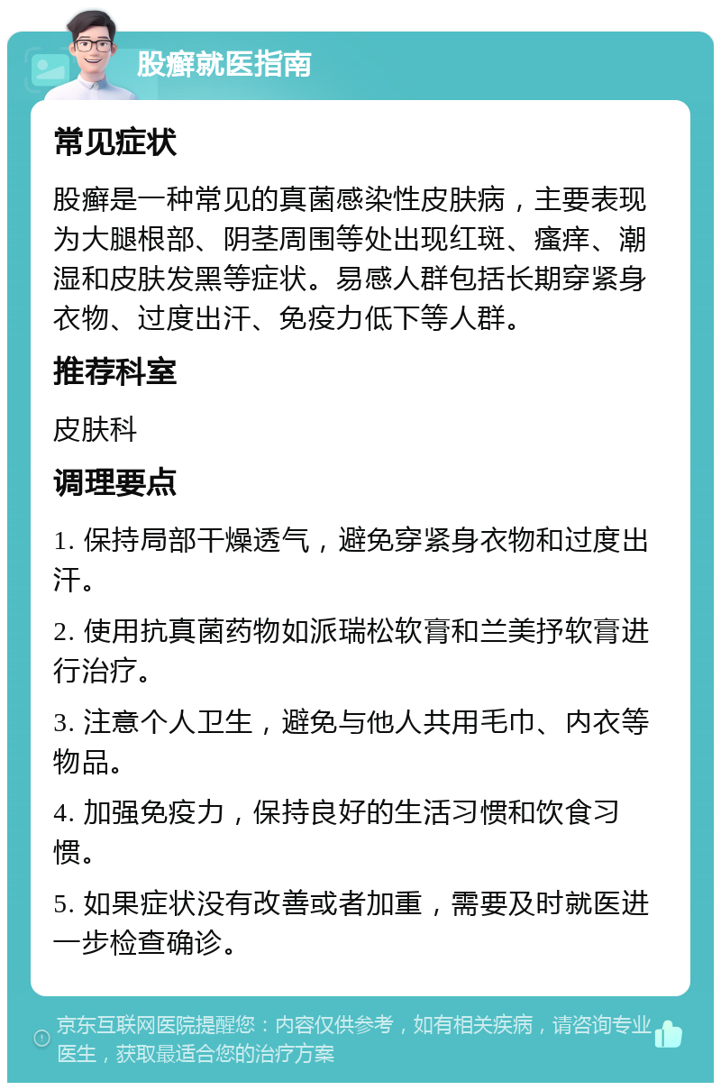 股癣就医指南 常见症状 股癣是一种常见的真菌感染性皮肤病，主要表现为大腿根部、阴茎周围等处出现红斑、瘙痒、潮湿和皮肤发黑等症状。易感人群包括长期穿紧身衣物、过度出汗、免疫力低下等人群。 推荐科室 皮肤科 调理要点 1. 保持局部干燥透气，避免穿紧身衣物和过度出汗。 2. 使用抗真菌药物如派瑞松软膏和兰美抒软膏进行治疗。 3. 注意个人卫生，避免与他人共用毛巾、内衣等物品。 4. 加强免疫力，保持良好的生活习惯和饮食习惯。 5. 如果症状没有改善或者加重，需要及时就医进一步检查确诊。