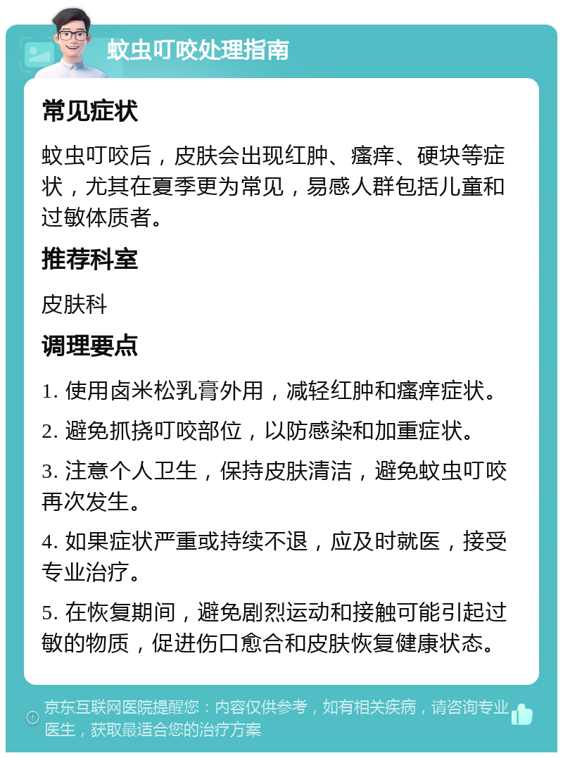 蚊虫叮咬处理指南 常见症状 蚊虫叮咬后，皮肤会出现红肿、瘙痒、硬块等症状，尤其在夏季更为常见，易感人群包括儿童和过敏体质者。 推荐科室 皮肤科 调理要点 1. 使用卤米松乳膏外用，减轻红肿和瘙痒症状。 2. 避免抓挠叮咬部位，以防感染和加重症状。 3. 注意个人卫生，保持皮肤清洁，避免蚊虫叮咬再次发生。 4. 如果症状严重或持续不退，应及时就医，接受专业治疗。 5. 在恢复期间，避免剧烈运动和接触可能引起过敏的物质，促进伤口愈合和皮肤恢复健康状态。