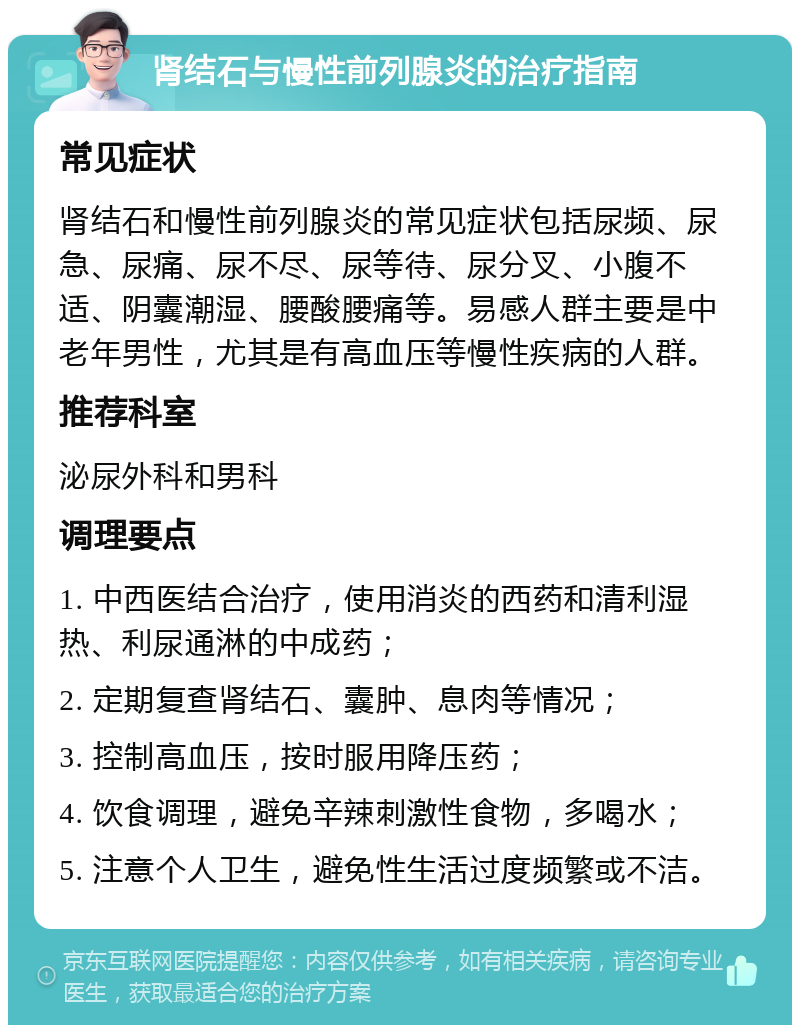 肾结石与慢性前列腺炎的治疗指南 常见症状 肾结石和慢性前列腺炎的常见症状包括尿频、尿急、尿痛、尿不尽、尿等待、尿分叉、小腹不适、阴囊潮湿、腰酸腰痛等。易感人群主要是中老年男性，尤其是有高血压等慢性疾病的人群。 推荐科室 泌尿外科和男科 调理要点 1. 中西医结合治疗，使用消炎的西药和清利湿热、利尿通淋的中成药； 2. 定期复查肾结石、囊肿、息肉等情况； 3. 控制高血压，按时服用降压药； 4. 饮食调理，避免辛辣刺激性食物，多喝水； 5. 注意个人卫生，避免性生活过度频繁或不洁。