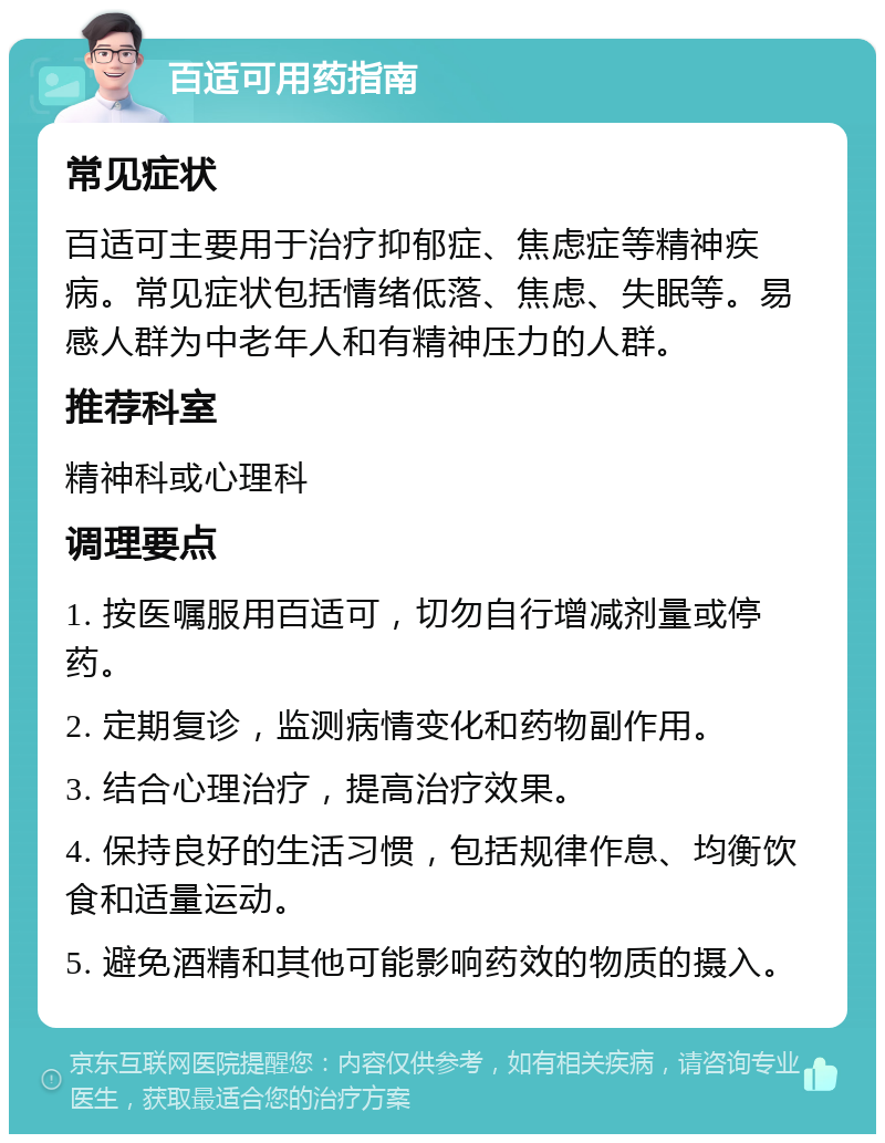 百适可用药指南 常见症状 百适可主要用于治疗抑郁症、焦虑症等精神疾病。常见症状包括情绪低落、焦虑、失眠等。易感人群为中老年人和有精神压力的人群。 推荐科室 精神科或心理科 调理要点 1. 按医嘱服用百适可，切勿自行增减剂量或停药。 2. 定期复诊，监测病情变化和药物副作用。 3. 结合心理治疗，提高治疗效果。 4. 保持良好的生活习惯，包括规律作息、均衡饮食和适量运动。 5. 避免酒精和其他可能影响药效的物质的摄入。