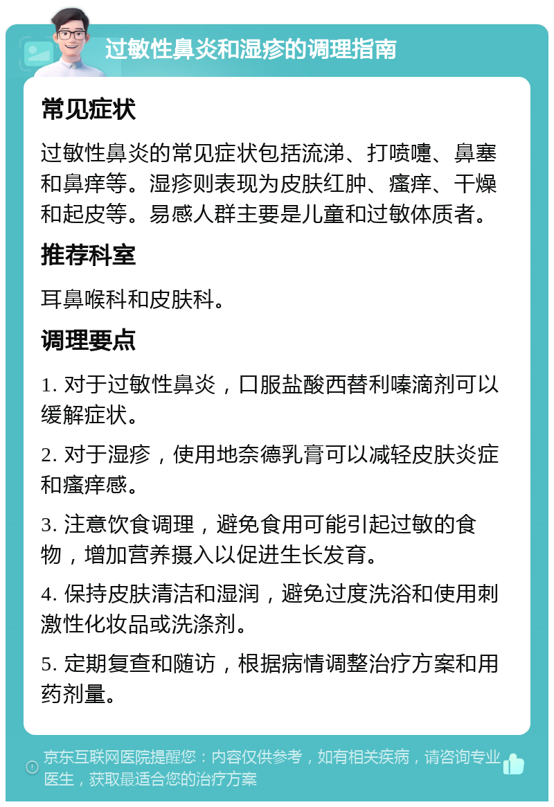 过敏性鼻炎和湿疹的调理指南 常见症状 过敏性鼻炎的常见症状包括流涕、打喷嚏、鼻塞和鼻痒等。湿疹则表现为皮肤红肿、瘙痒、干燥和起皮等。易感人群主要是儿童和过敏体质者。 推荐科室 耳鼻喉科和皮肤科。 调理要点 1. 对于过敏性鼻炎，口服盐酸西替利嗪滴剂可以缓解症状。 2. 对于湿疹，使用地奈德乳膏可以减轻皮肤炎症和瘙痒感。 3. 注意饮食调理，避免食用可能引起过敏的食物，增加营养摄入以促进生长发育。 4. 保持皮肤清洁和湿润，避免过度洗浴和使用刺激性化妆品或洗涤剂。 5. 定期复查和随访，根据病情调整治疗方案和用药剂量。