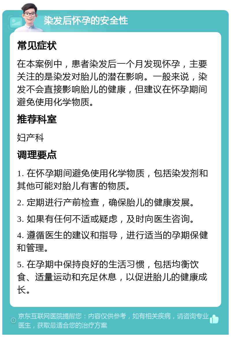 染发后怀孕的安全性 常见症状 在本案例中，患者染发后一个月发现怀孕，主要关注的是染发对胎儿的潜在影响。一般来说，染发不会直接影响胎儿的健康，但建议在怀孕期间避免使用化学物质。 推荐科室 妇产科 调理要点 1. 在怀孕期间避免使用化学物质，包括染发剂和其他可能对胎儿有害的物质。 2. 定期进行产前检查，确保胎儿的健康发展。 3. 如果有任何不适或疑虑，及时向医生咨询。 4. 遵循医生的建议和指导，进行适当的孕期保健和管理。 5. 在孕期中保持良好的生活习惯，包括均衡饮食、适量运动和充足休息，以促进胎儿的健康成长。