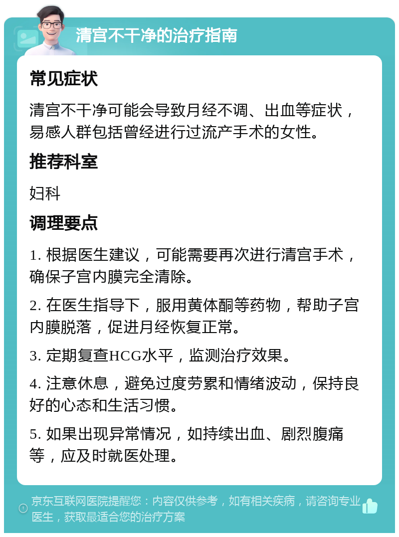 清宫不干净的治疗指南 常见症状 清宫不干净可能会导致月经不调、出血等症状，易感人群包括曾经进行过流产手术的女性。 推荐科室 妇科 调理要点 1. 根据医生建议，可能需要再次进行清宫手术，确保子宫内膜完全清除。 2. 在医生指导下，服用黄体酮等药物，帮助子宫内膜脱落，促进月经恢复正常。 3. 定期复查HCG水平，监测治疗效果。 4. 注意休息，避免过度劳累和情绪波动，保持良好的心态和生活习惯。 5. 如果出现异常情况，如持续出血、剧烈腹痛等，应及时就医处理。