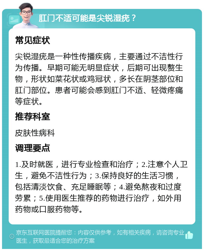 肛门不适可能是尖锐湿疣？ 常见症状 尖锐湿疣是一种性传播疾病，主要通过不洁性行为传播。早期可能无明显症状，后期可出现赘生物，形状如菜花状或鸡冠状，多长在阴茎部位和肛门部位。患者可能会感到肛门不适、轻微疼痛等症状。 推荐科室 皮肤性病科 调理要点 1.及时就医，进行专业检查和治疗；2.注意个人卫生，避免不洁性行为；3.保持良好的生活习惯，包括清淡饮食、充足睡眠等；4.避免熬夜和过度劳累；5.使用医生推荐的药物进行治疗，如外用药物或口服药物等。