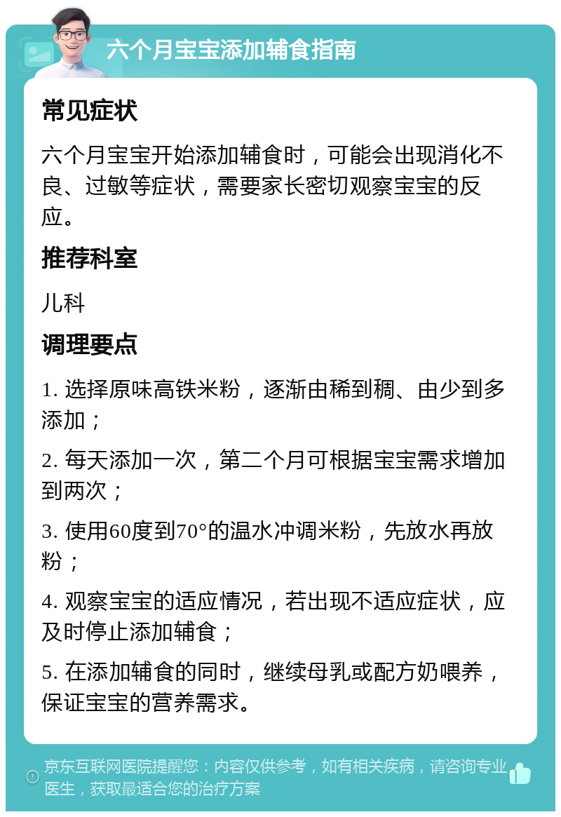 六个月宝宝添加辅食指南 常见症状 六个月宝宝开始添加辅食时，可能会出现消化不良、过敏等症状，需要家长密切观察宝宝的反应。 推荐科室 儿科 调理要点 1. 选择原味高铁米粉，逐渐由稀到稠、由少到多添加； 2. 每天添加一次，第二个月可根据宝宝需求增加到两次； 3. 使用60度到70°的温水冲调米粉，先放水再放粉； 4. 观察宝宝的适应情况，若出现不适应症状，应及时停止添加辅食； 5. 在添加辅食的同时，继续母乳或配方奶喂养，保证宝宝的营养需求。