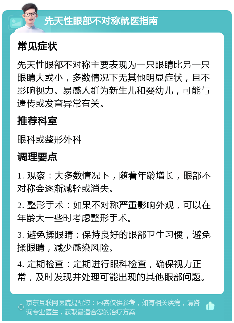 先天性眼部不对称就医指南 常见症状 先天性眼部不对称主要表现为一只眼睛比另一只眼睛大或小，多数情况下无其他明显症状，且不影响视力。易感人群为新生儿和婴幼儿，可能与遗传或发育异常有关。 推荐科室 眼科或整形外科 调理要点 1. 观察：大多数情况下，随着年龄增长，眼部不对称会逐渐减轻或消失。 2. 整形手术：如果不对称严重影响外观，可以在年龄大一些时考虑整形手术。 3. 避免揉眼睛：保持良好的眼部卫生习惯，避免揉眼睛，减少感染风险。 4. 定期检查：定期进行眼科检查，确保视力正常，及时发现并处理可能出现的其他眼部问题。