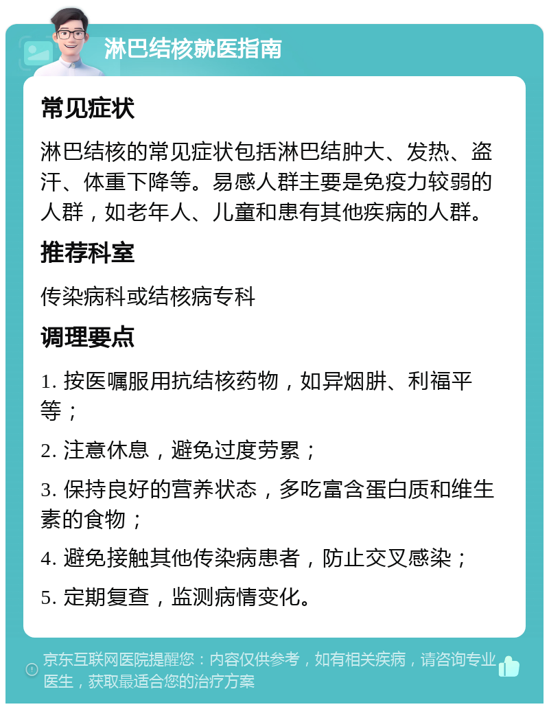 淋巴结核就医指南 常见症状 淋巴结核的常见症状包括淋巴结肿大、发热、盗汗、体重下降等。易感人群主要是免疫力较弱的人群，如老年人、儿童和患有其他疾病的人群。 推荐科室 传染病科或结核病专科 调理要点 1. 按医嘱服用抗结核药物，如异烟肼、利福平等； 2. 注意休息，避免过度劳累； 3. 保持良好的营养状态，多吃富含蛋白质和维生素的食物； 4. 避免接触其他传染病患者，防止交叉感染； 5. 定期复查，监测病情变化。