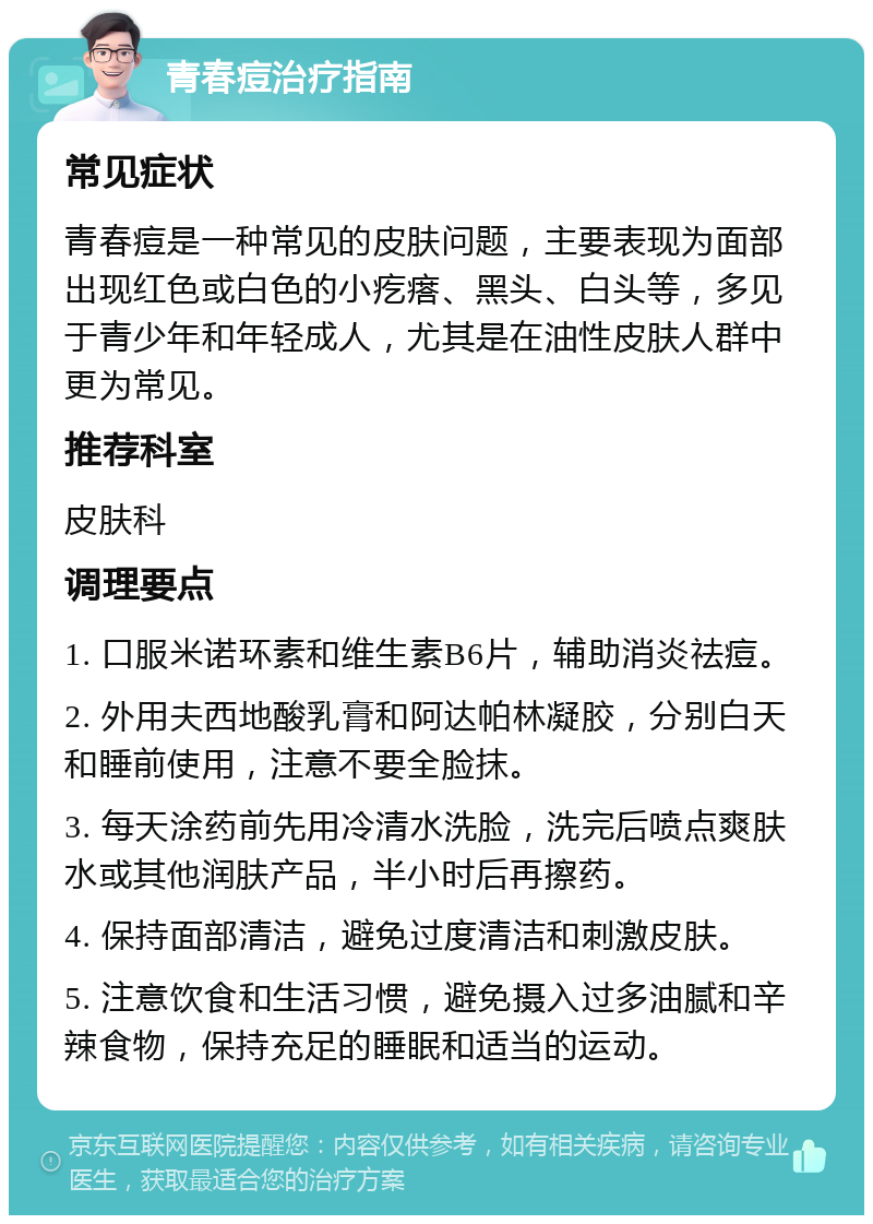 青春痘治疗指南 常见症状 青春痘是一种常见的皮肤问题，主要表现为面部出现红色或白色的小疙瘩、黑头、白头等，多见于青少年和年轻成人，尤其是在油性皮肤人群中更为常见。 推荐科室 皮肤科 调理要点 1. 口服米诺环素和维生素B6片，辅助消炎祛痘。 2. 外用夫西地酸乳膏和阿达帕林凝胶，分别白天和睡前使用，注意不要全脸抹。 3. 每天涂药前先用冷清水洗脸，洗完后喷点爽肤水或其他润肤产品，半小时后再擦药。 4. 保持面部清洁，避免过度清洁和刺激皮肤。 5. 注意饮食和生活习惯，避免摄入过多油腻和辛辣食物，保持充足的睡眠和适当的运动。